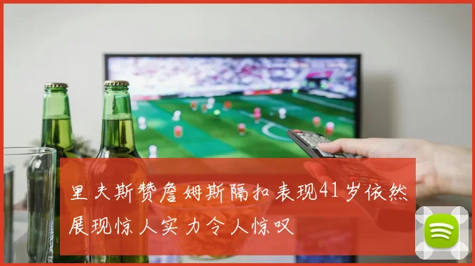 里夫斯赞詹姆斯隔扣表现41岁依然展现惊人实力令人惊叹