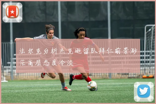 法尔克分析杰克逊留队拜仁前景渺茫高层态度冷淡