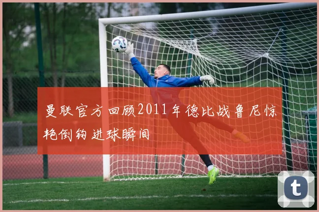 曼联官方回顾2011年德比战鲁尼惊艳倒钩进球瞬间