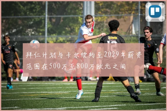 拜仁计划与卡尔续约至2029年薪资范围在500万至800万欧元之间