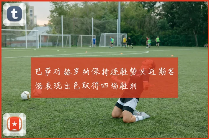 巴萨对赫罗纳保持连胜势头近期客场表现出色取得四场胜利