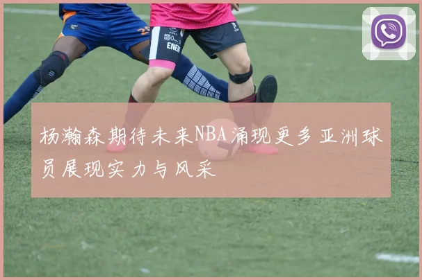 杨瀚森期待未来NBA涌现更多亚洲球员展现实力与风采
