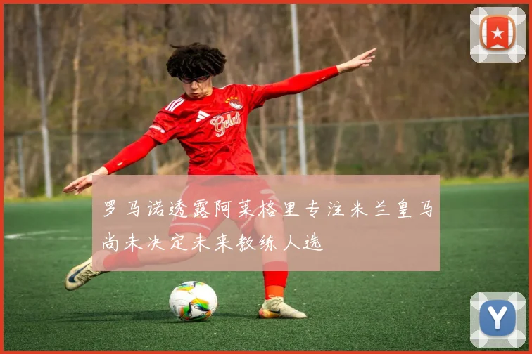 罗马诺透露阿莱格里专注米兰皇马尚未决定未来教练人选