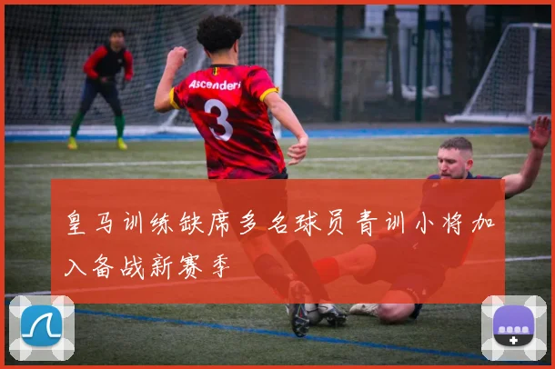 皇马训练缺席多名球员青训小将加入备战新赛季