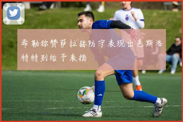 希勒称赞萨拉赫防守表现出色斯洛特特别给予表扬