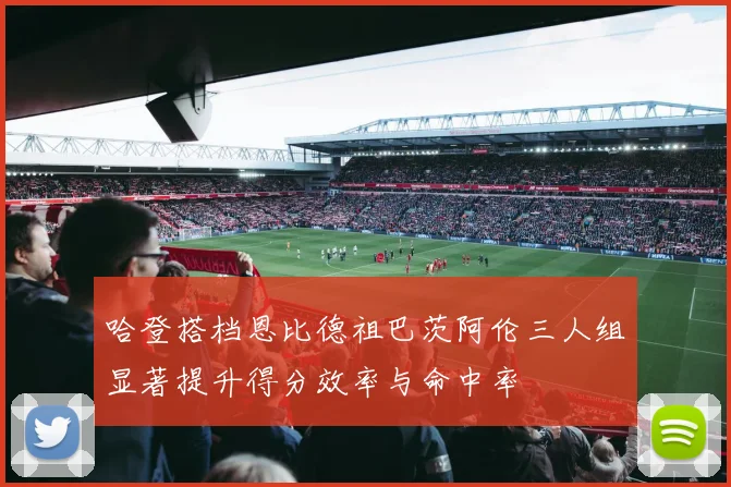 哈登搭档恩比德祖巴茨阿伦三人组显著提升得分效率与命中率