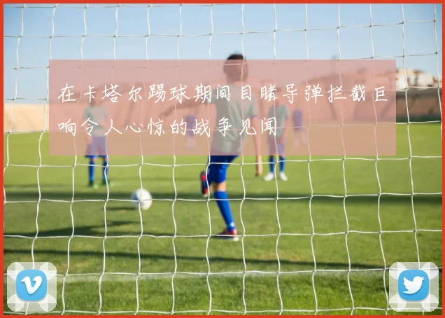 在卡塔尔踢球期间目睹导弹拦截巨响令人心惊的战争见闻