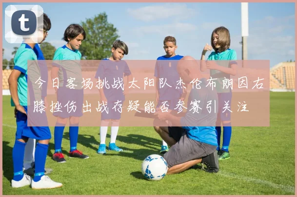 今日客场挑战太阳队杰伦布朗因右膝挫伤出战存疑能否参赛引关注