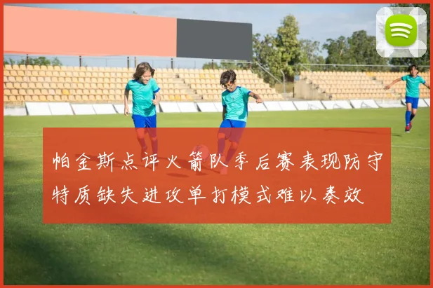 帕金斯点评火箭队季后赛表现防守特质缺失进攻单打模式难以奏效