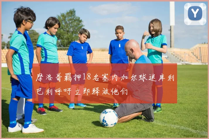 摩洛哥羁押18名塞内加尔球迷库利巴利呼吁立即释放他们