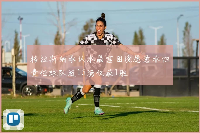 格拉斯纳承认水晶宫困境愿意承担责任球队近15场仅获1胜