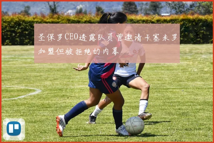 圣保罗CEO透露队员曾邀请卡塞米罗加盟但被拒绝的内幕