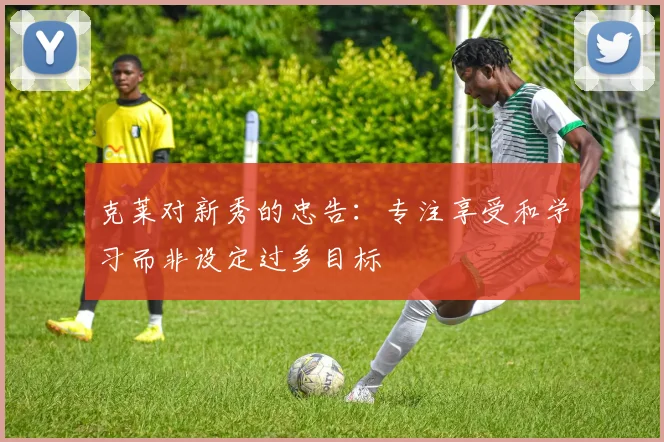 克莱对新秀的忠告：专注享受和学习而非设定过多目标