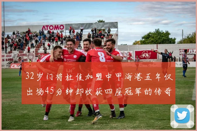 32岁门将杜佳加盟中甲海港五年仅出场45分钟却收获四座冠军的传奇经历