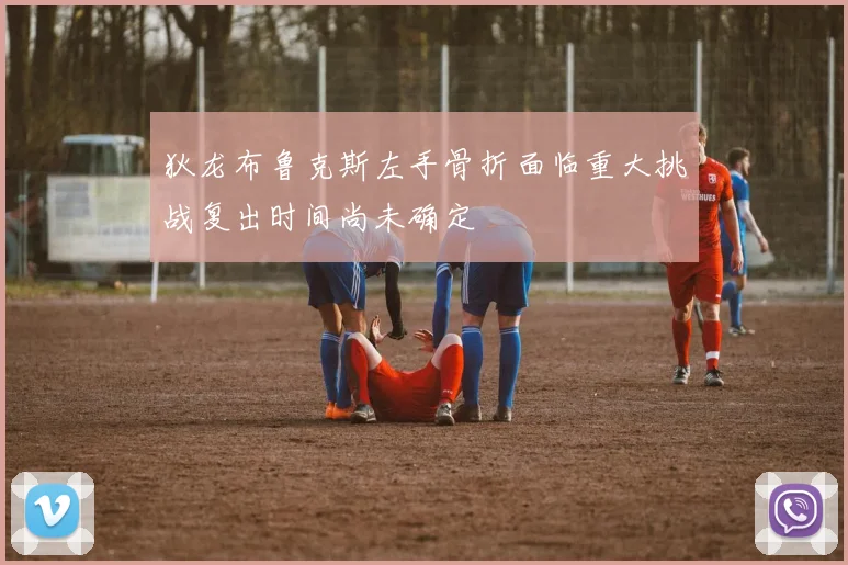 狄龙布鲁克斯左手骨折面临重大挑战复出时间尚未确定