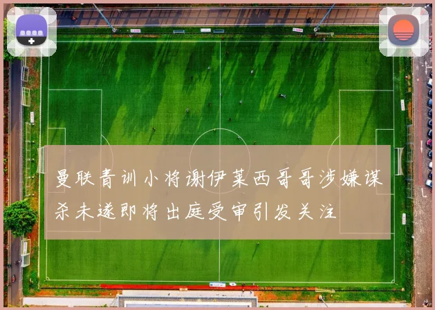曼联青训小将谢伊莱西哥哥涉嫌谋杀未遂即将出庭受审引发关注