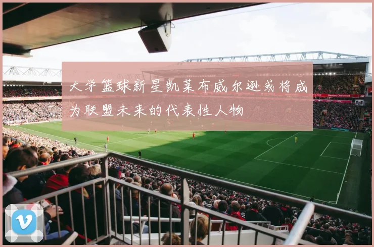 大学篮球新星凯莱布威尔逊或将成为联盟未来的代表性人物