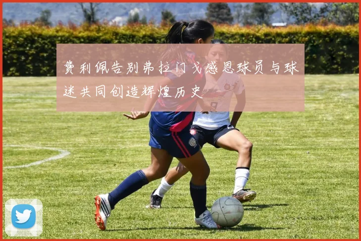 费利佩告别弗拉门戈感恩球员与球迷共同创造辉煌历史
