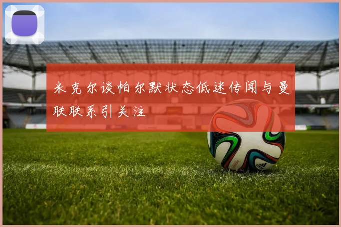 米克尔谈帕尔默状态低迷传闻与曼联联系引关注