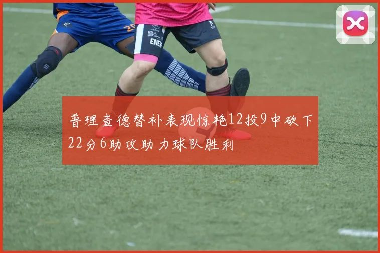 普理查德替补表现惊艳12投9中砍下22分6助攻助力球队胜利