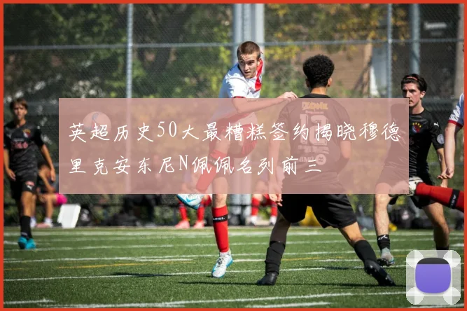 英超历史50大最糟糕签约揭晓穆德里克安东尼N佩佩名列前三