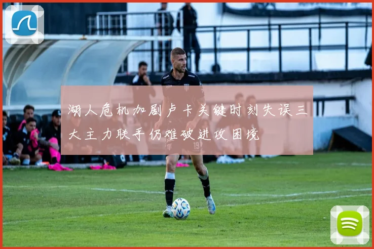 湖人危机加剧卢卡关键时刻失误三大主力联手仍难破进攻困境