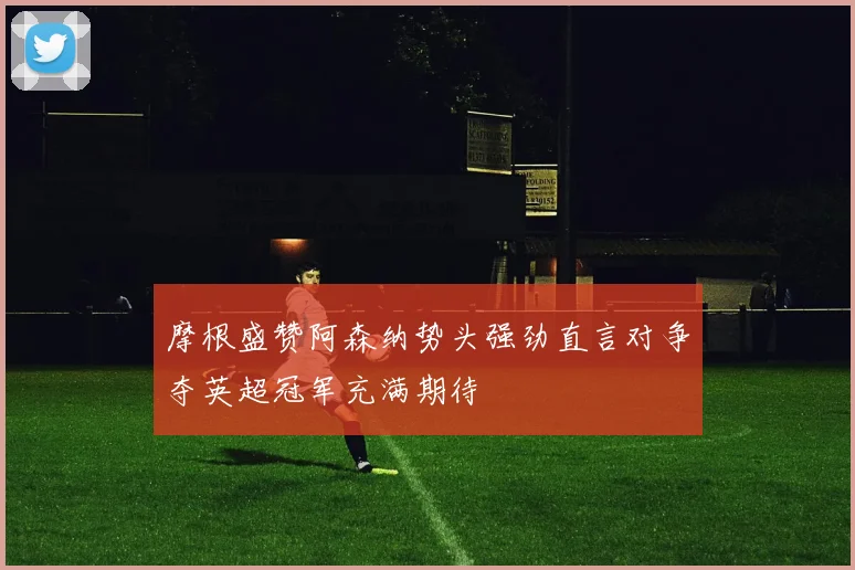 摩根盛赞阿森纳势头强劲直言对争夺英超冠军充满期待