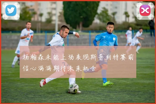 杨瀚森未能上场表现斯普利特赛前信心满满期待未来机会