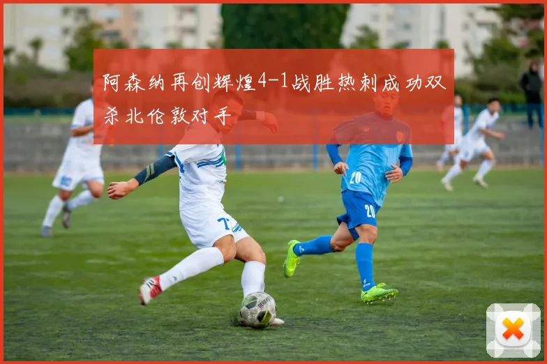 阿森纳再创辉煌4-1战胜热刺成功双杀北伦敦对手